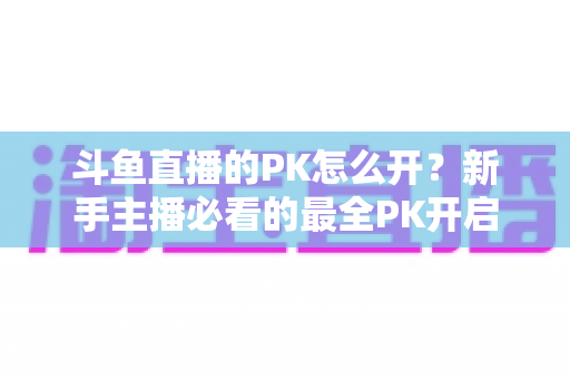 斗鱼直播的PK怎么开？新手主播必看的最全PK开启攻略与实战技巧指南