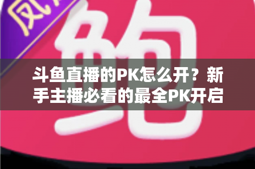 斗鱼直播的PK怎么开？新手主播必看的最全PK开启攻略与实战技巧指南