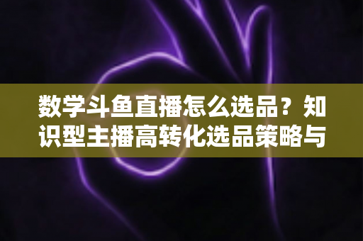 数学斗鱼直播怎么选品?知识型主播高转化选品策略与实操指南全解析 数学斗鱼直播怎么选品?知识型主播高转化选品策略与实操指南全解析