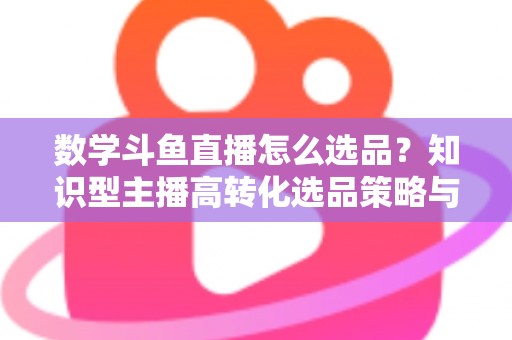数学斗鱼直播怎么选品？知识型主播高转化选品策略与实操指南全解析