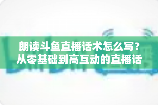 朗读斗鱼直播话术怎么写?从零基础到高互动的直播话术创作全攻略 朗读斗鱼直播话术怎么写?从零基础到高互动的直播话术创作全攻略