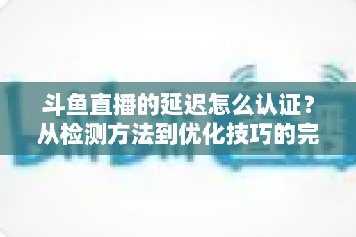 斗鱼直播的延迟怎么认证？从检测方法到优化技巧的完整指南