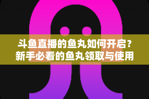 斗鱼直播的鱼丸如何开启?新手必看的鱼丸领取与使用全攻略 斗鱼直播的鱼丸如何开启?新手必看的鱼丸领取与使用全攻略