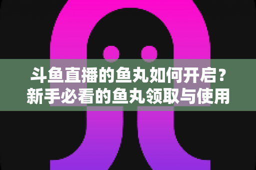 斗鱼直播的鱼丸如何开启？新手必看的鱼丸领取与使用全攻略