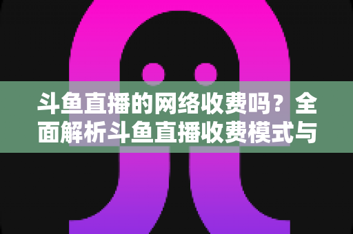 斗鱼直播的网络收费吗?全面解析斗鱼直播收费模式与流量费用疑问 斗鱼直播的网络收费吗?全面解析斗鱼直播收费模式与流量费用疑问