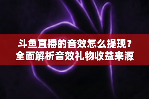 斗鱼直播的音效怎么提现？全面解析音效礼物收益来源与提现操作全流程指南