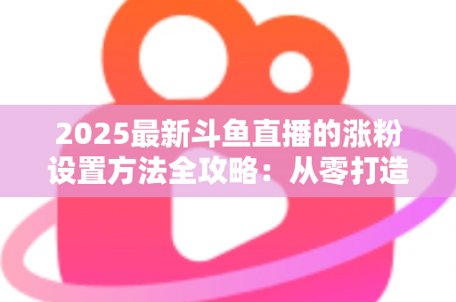 2025最新斗鱼直播的涨粉设置方法全攻略：从零打造高人气直播间的实战指南