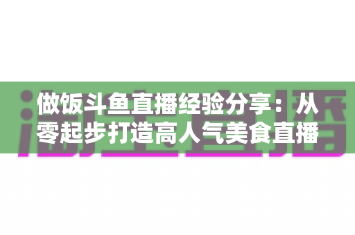 做饭斗鱼直播经验分享:从零起步打造高人气美食直播间的实战秘籍 做饭斗鱼直播经验分享:从零起步打造高人气美食直播间的实战秘籍