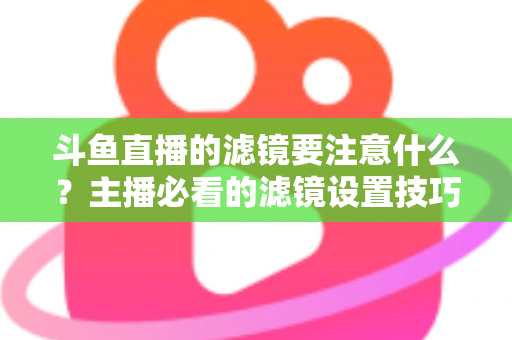 斗鱼直播的滤镜要注意什么?主播必看的滤镜设置技巧与避坑指南 斗鱼直播的滤镜要注意什么?主播必看的滤镜设置技巧与避坑指南