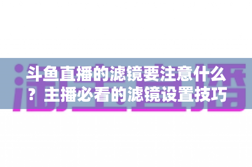 斗鱼直播的滤镜要注意什么?主播必看的滤镜设置技巧与避坑指南 斗鱼直播的滤镜要注意什么?主播必看的滤镜设置技巧与避坑指南