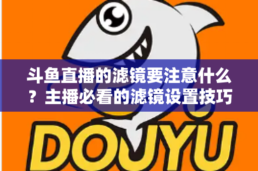 斗鱼直播的滤镜要注意什么？主播必看的滤镜设置技巧与避坑指南