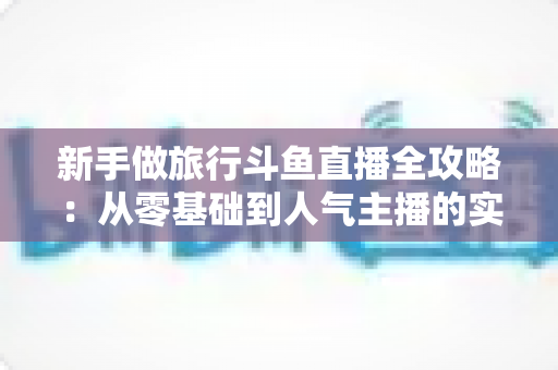 新手做旅行斗鱼直播全攻略：从零基础到人气主播的实战指南