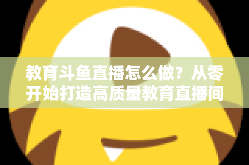 教育斗鱼直播怎么做？从零开始打造高质量教育直播间的全流程实操指南