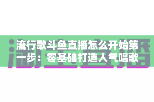 流行歌斗鱼直播怎么开始第一步:零基础打造人气唱歌直播间的完整实战指南 流行歌斗鱼直播怎么开始第一步:零基础打造人气唱歌直播间的完整实战指南