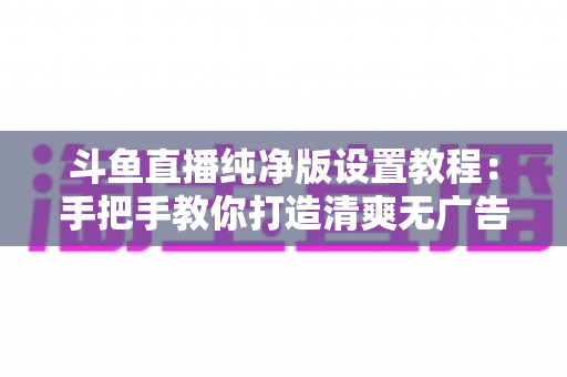 斗鱼直播纯净版设置教程：手把手教你打造清爽无广告的极致观看体验