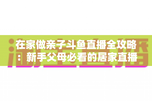 在家做亲子斗鱼直播全攻略：新手父母必看的居家直播运营与陪伴指南