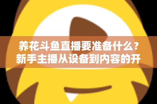 养花斗鱼直播要准备什么？新手主播从设备到内容的开播全攻略