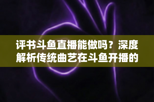 评书斗鱼直播能做吗？深度解析传统曲艺在斗鱼开播的可行性、条件与运营全攻略