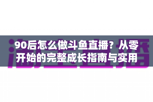 90后怎么做斗鱼直播？从零开始的完整成长指南与实用技巧分享