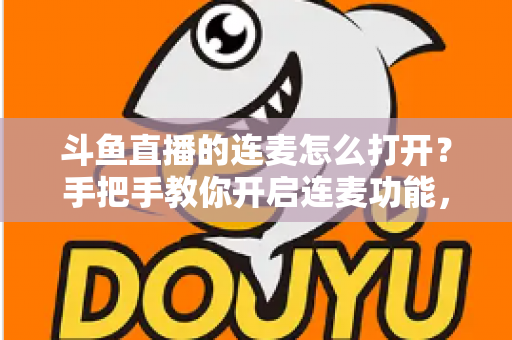 斗鱼直播的连麦怎么打开？手把手教你开启连麦功能，轻松玩转直播间实时互动新体验