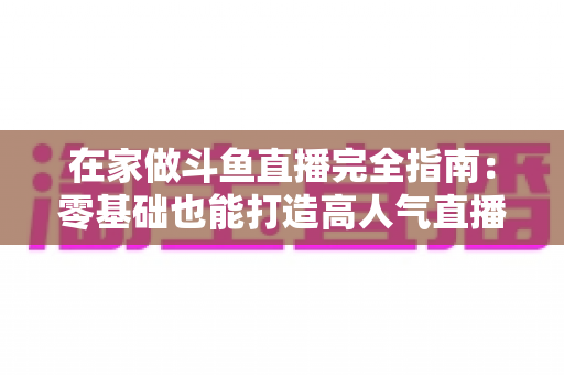 在家做斗鱼直播完全指南:零基础也能打造高人气直播间 在家做斗鱼直播完全指南:零基础也能打造高人气直播间