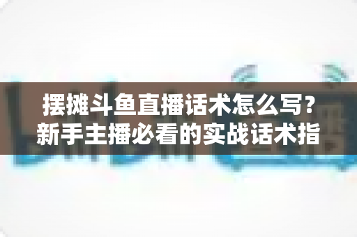 摆摊斗鱼直播话术怎么写？新手主播必看的实战话术指南与技巧全解析