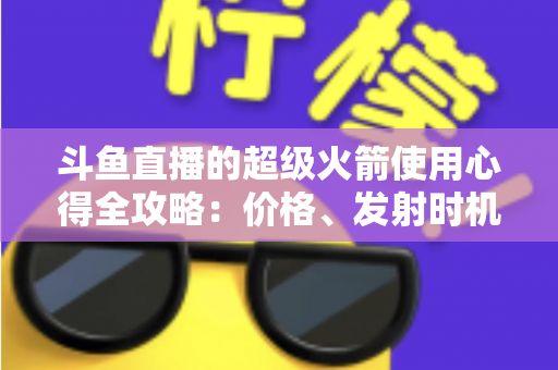 斗鱼直播的超级火箭使用心得全攻略：价格、发射时机与省钱技巧一站式指南