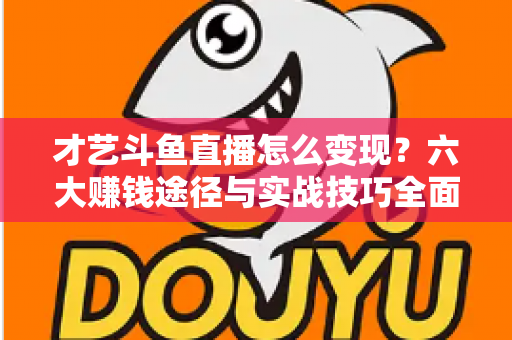才艺斗鱼直播怎么变现？六大赚钱途径与实战技巧全面解析