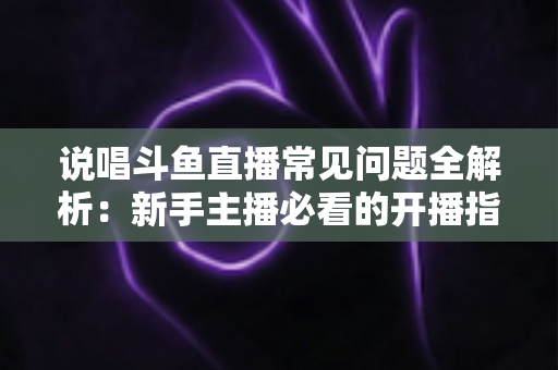 说唱斗鱼直播常见问题全解析:新手主播必看的开播指南与避坑手册 说唱斗鱼直播常见问题全解析:新手主播必看的开播指南与避坑手册