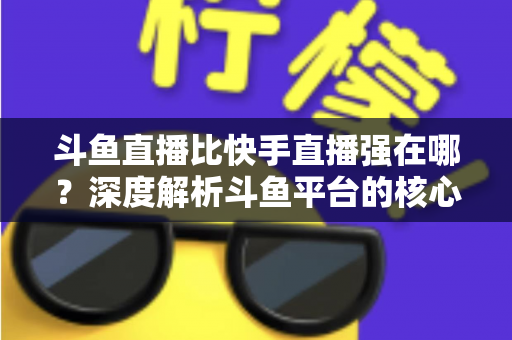 斗鱼直播比快手直播强在哪?深度解析斗鱼平台的核心优势与用户价值 斗鱼直播比快手直播强在哪?深度解析斗鱼平台的核心优势与用户价值