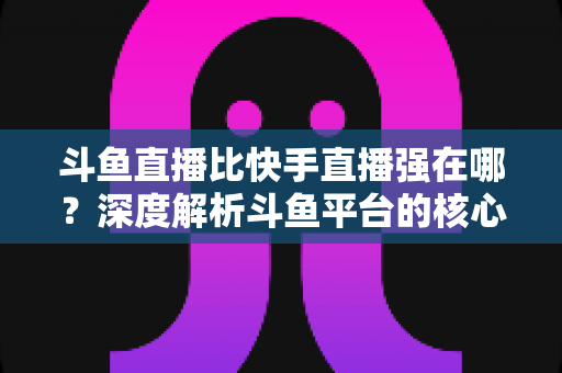 斗鱼直播比快手直播强在哪？深度解析斗鱼平台的核心优势与用户价值
