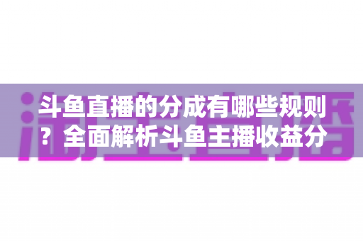 斗鱼直播的分成有哪些规则？全面解析斗鱼主播收益分成机制与提现细节