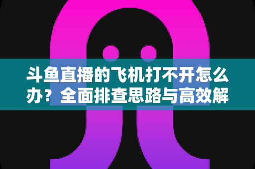斗鱼直播的飞机打不开怎么办?全面排查思路与高效解决方法大公开 斗鱼直播的飞机打不开怎么办?全面排查思路与高效解决方法大公开