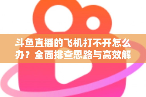 斗鱼直播的飞机打不开怎么办?全面排查思路与高效解决方法大公开 斗鱼直播的飞机打不开怎么办?全面排查思路与高效解决方法大公开