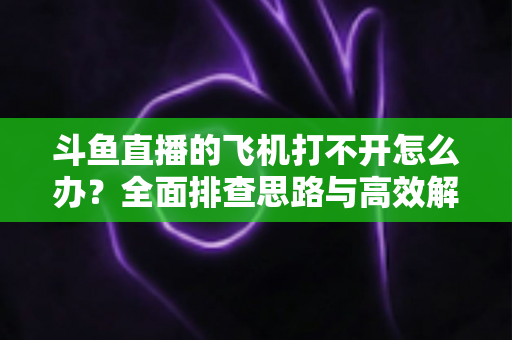 斗鱼直播的飞机打不开怎么办？全面排查思路与高效解决方法大公开