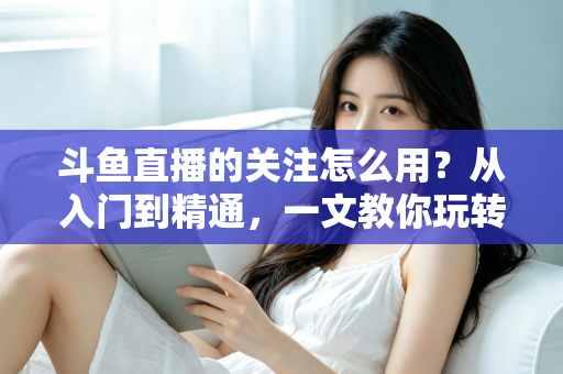 斗鱼直播的关注怎么用？从入门到精通，一文教你玩转斗鱼关注功能