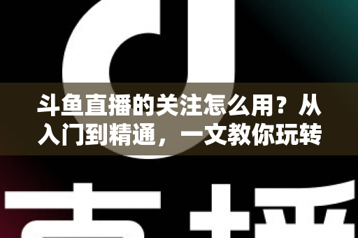 斗鱼直播的关注怎么用？从入门到精通，一文教你玩转斗鱼关注功能