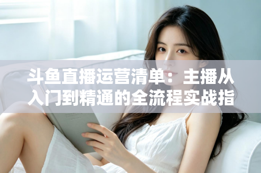 斗鱼直播运营清单:主播从入门到精通的全流程实战指南 斗鱼直播运营清单:主播从入门到精通的全流程实战指南