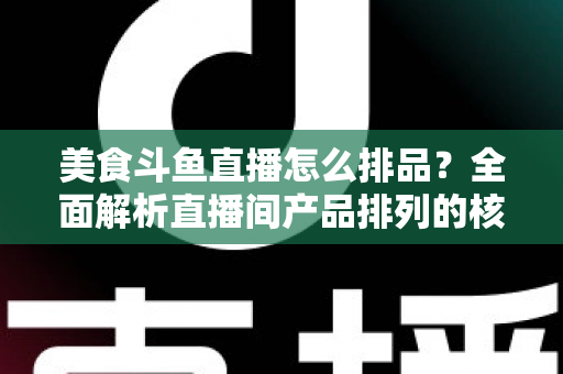 美食斗鱼直播怎么排品？全面解析直播间产品排列的核心逻辑与实战技巧