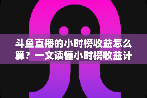 斗鱼直播的小时榜收益怎么算？一文读懂小时榜收益计算规则、分成比例与提升技巧