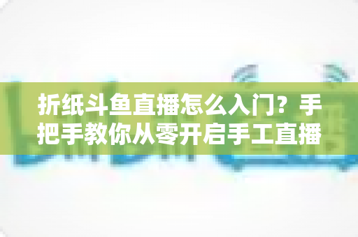 折纸斗鱼直播怎么入门?手把手教你从零开启手工直播之路 折纸斗鱼直播怎么入门?手把手教你从零开启手工直播之路