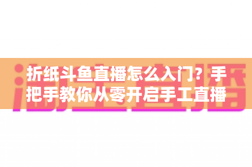 折纸斗鱼直播怎么入门？手把手教你从零开启手工直播之路