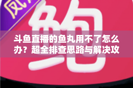 斗鱼直播的鱼丸用不了怎么办?超全排查思路与解决攻略一次看懂 斗鱼直播的鱼丸用不了怎么办?超全排查思路与解决攻略一次看懂