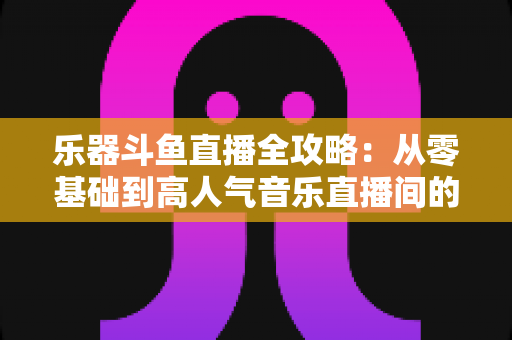 乐器斗鱼直播全攻略：从零基础到高人气音乐直播间的完整实战指南