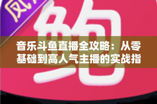 音乐斗鱼直播全攻略：从零基础到高人气主播的实战指南（含设备、内容、运营与变现技巧）