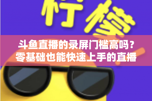 斗鱼直播的录屏门槛高吗?零基础也能快速上手的直播录制全攻略 斗鱼直播的录屏门槛高吗?零基础也能快速上手的直播录制全攻略