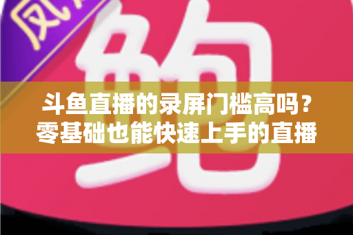 斗鱼直播的录屏门槛高吗?零基础也能快速上手的直播录制全攻略 斗鱼直播的录屏门槛高吗?零基础也能快速上手的直播录制全攻略