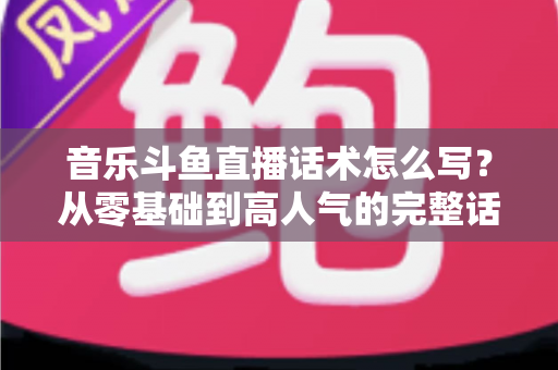 音乐斗鱼直播话术怎么写?从零基础到高人气的完整话术攻略与实战技巧全解析 音乐斗鱼直播话术怎么写?从零基础到高人气的完整话术攻略与实战技巧全解析