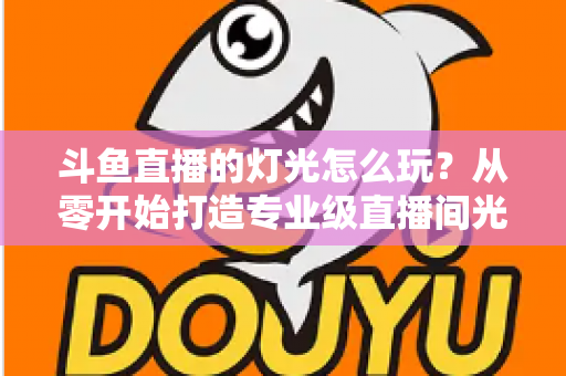 斗鱼直播的灯光怎么玩？从零开始打造专业级直播间光效的完整指南