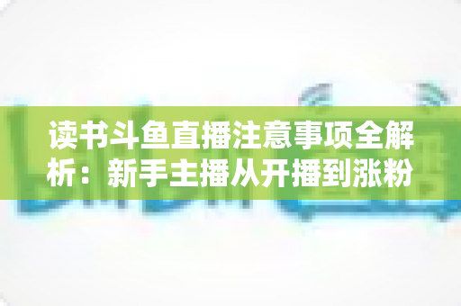 读书斗鱼直播注意事项全解析：新手主播从开播到涨粉的合规运营指南